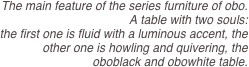 The main feature of the series furniture of obo.  
A table with two souls: 
the first one is fluid with a luminous accent, the other one is howling and quivering, the oboblack and obowhite table.
